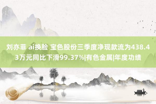 刘亦菲 ai换脸 宝色股份三季度净现款流为438.43万元同比下滑99.37%|有色金属|年度功绩