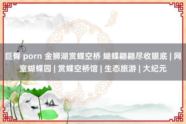 巨臀 porn 金狮湖赏蝶空桥 蝴蝶翩翩尽收眼底 | 网室蝴蝶园 | 赏蝶空桥馆 | 生态旅游 | 大纪元