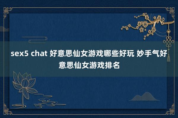 sex5 chat 好意思仙女游戏哪些好玩 妙手气好意思仙女游戏排名