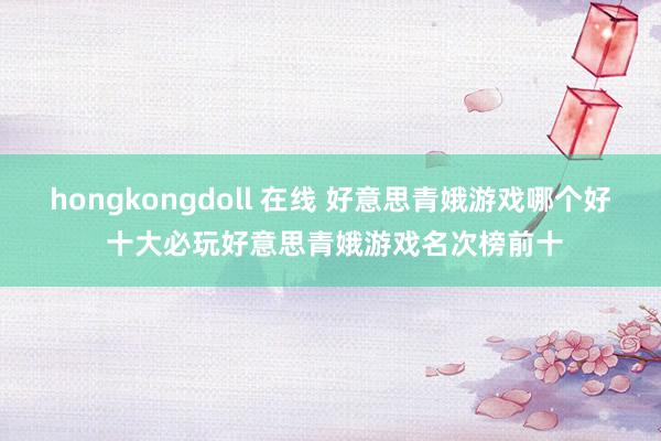 hongkongdoll 在线 好意思青娥游戏哪个好 十大必玩好意思青娥游戏名次榜前十