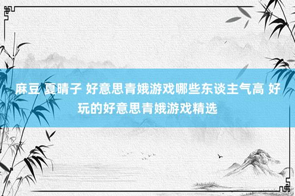 麻豆 夏晴子 好意思青娥游戏哪些东谈主气高 好玩的好意思青娥游戏精选