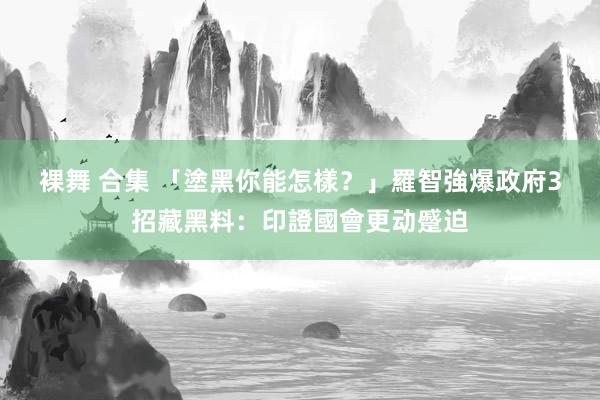 裸舞 合集 「塗黑你能怎樣？」　羅智強爆政府3招藏黑料：印證國會更动蹙迫