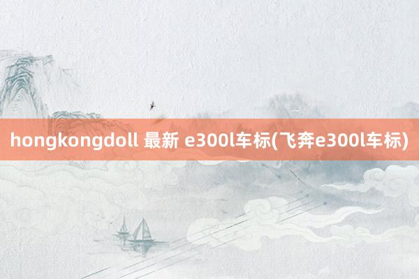 hongkongdoll 最新 e300l车标(飞奔e300l车标)