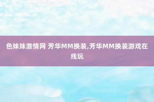 色妹妹激情网 芳华MM换装，芳华MM换装游戏在线玩