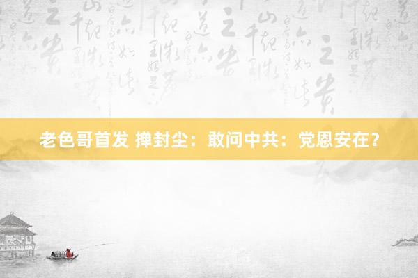 老色哥首发 掸封尘：敢问中共：党恩安在？