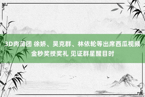 3D肉蒲团 徐娇、吴克群、林依轮等出席西瓜视频金秒奖授奖礼 见证群星醒目时