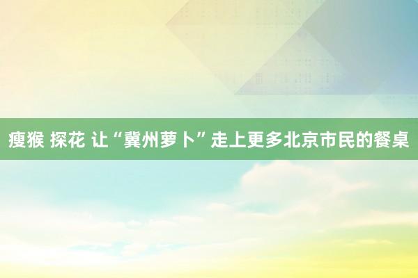 瘦猴 探花 让“冀州萝卜”走上更多北京市民的餐桌