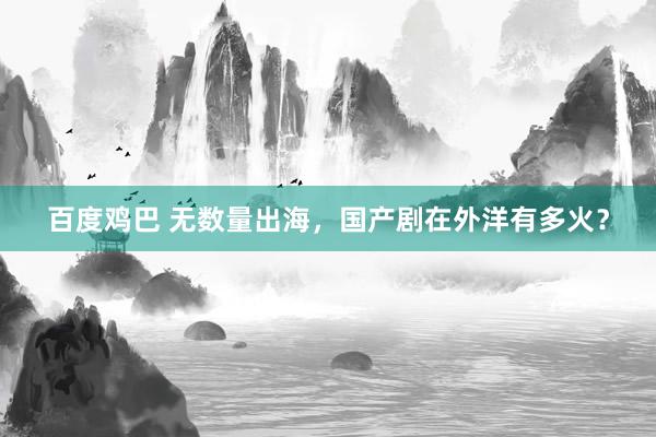 百度鸡巴 无数量出海，国产剧在外洋有多火？