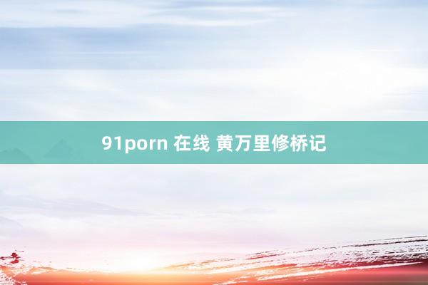 91porn 在线 黄万里修桥记