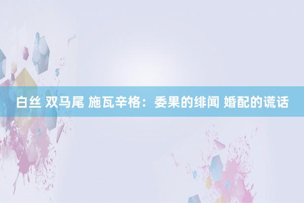 白丝 双马尾 施瓦辛格：委果的绯闻 婚配的谎话