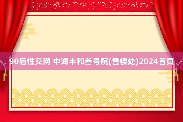 90后性交网 中海丰和叁号院(售楼处)2024首页