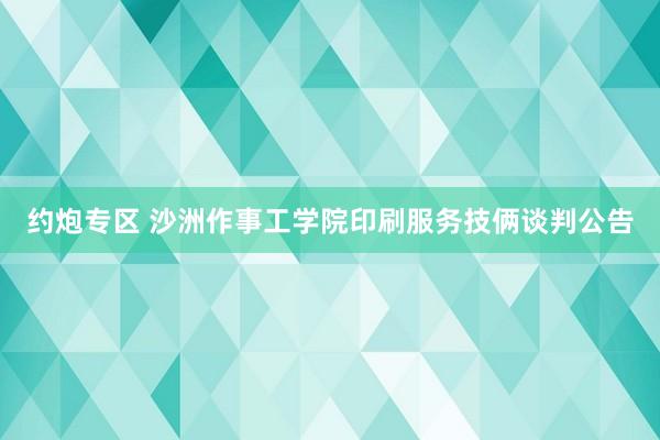 约炮专区 沙洲作事工学院印刷服务技俩谈判公告