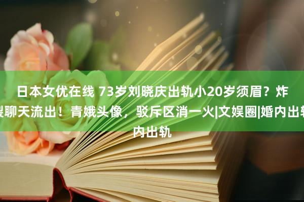 日本女优在线 73岁刘晓庆出轨小20岁须眉？炸裂聊天流出！青娥头像，驳斥区消一火|文娱圈|婚内出轨