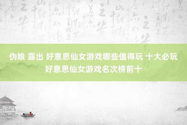 伪娘 露出 好意思仙女游戏哪些值得玩 十大必玩好意思仙女游戏名次榜前十