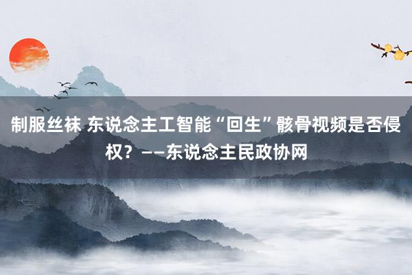 制服丝袜 东说念主工智能“回生”骸骨视频是否侵权？——东说念主民政协网