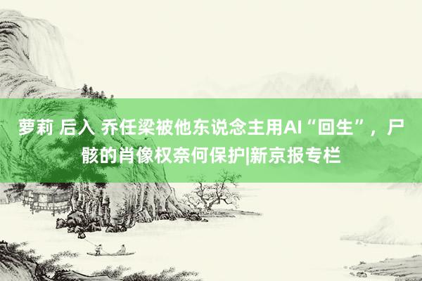 萝莉 后入 乔任梁被他东说念主用AI“回生”，尸骸的肖像权奈何保护|新京报专栏