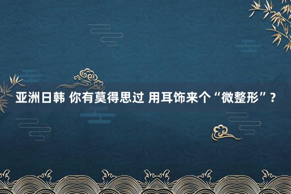 亚洲日韩 你有莫得思过 用耳饰来个“微整形”？