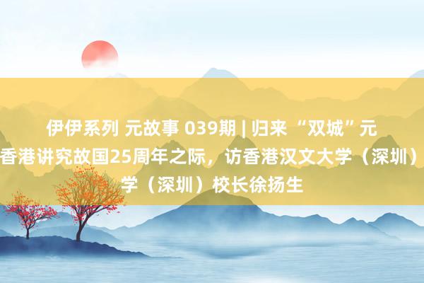 伊伊系列 元故事 039期 | 归来 “双城”元故事之八：香港讲究故国25周年之际，访香港汉文大学（深圳）校长徐扬生