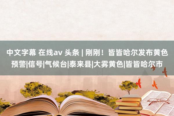 中文字幕 在线av 头条 | 刚刚！皆皆哈尔发布黄色预警|信号|气候台|泰来县|大雾黄色|皆皆哈尔市