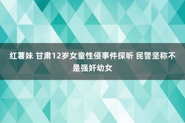 红薯妹 甘肃12岁女童性侵事件探听 民警坚称不是强奸幼女