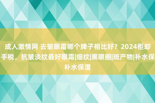 成人激情网 去皱眼霜哪个牌子相比好？2024拒却身手税，抗皱淡纹最好眼霜|细纹|黑眼圈|斑产物|补水保湿