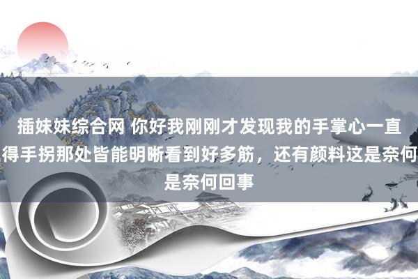 插妹妹综合网 你好我刚刚才发现我的手掌心一直延生得手拐那处皆能明晰看到好多筋，还有颜料这是奈何回事