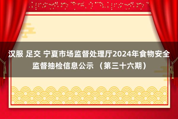 汉服 足交 宁夏市场监督处理厅2024年食物安全监督抽检信息公示 （第三十六期）