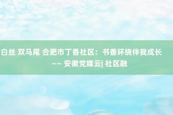 白丝 双马尾 合肥市丁香社区：书香环绕伴我成长        —— 安徽党媒云| 社区融