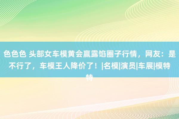 色色色 头部女车模黄会赢露馅圈子行情，网友：是不行了，车模王人降价了！|名模|演员|车展|模特