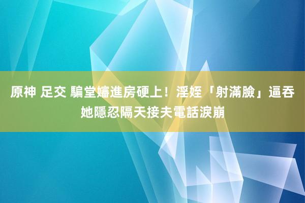 原神 足交 騙堂嬸進房硬上！淫姪「射滿臉」逼吞　她隱忍隔天接夫電話淚崩